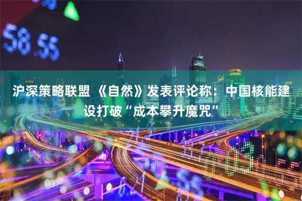 沪深策略联盟 《自然》发表评论称：中国核能建设打破“成本攀升魔咒”
