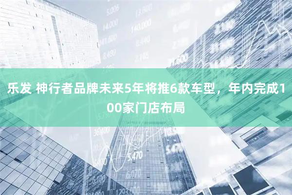 乐发 神行者品牌未来5年将推6款车型，年内完成100家门店布局