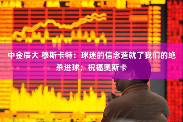 中金辰大 穆斯卡特：球迷的信念造就了我们的绝杀进球；祝福奥斯卡