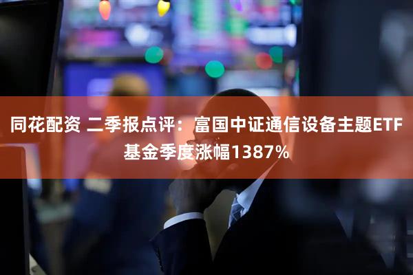 同花配资 二季报点评：富国中证通信设备主题ETF基金季度涨幅1387%