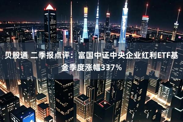 贝股通 二季报点评：富国中证中央企业红利ETF基金季度涨幅337%