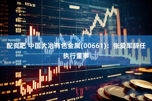 配资吧 中国大冶有色金属(00661)：张爱军辞任执行董事