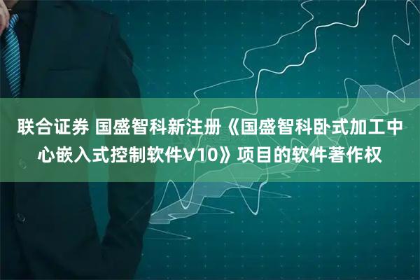 联合证券 国盛智科新注册《国盛智科卧式加工中心嵌入式控制软件V10》项目的软件著作权